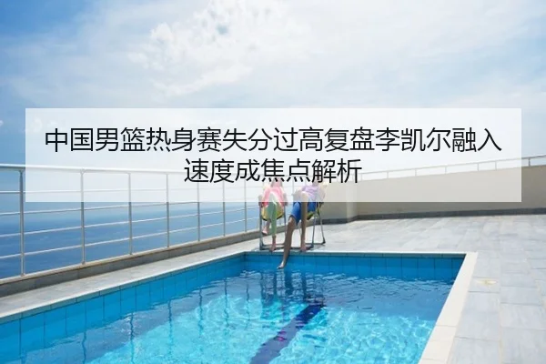 中国男篮热身赛失分过高复盘李凯尔融入速度成焦点解析