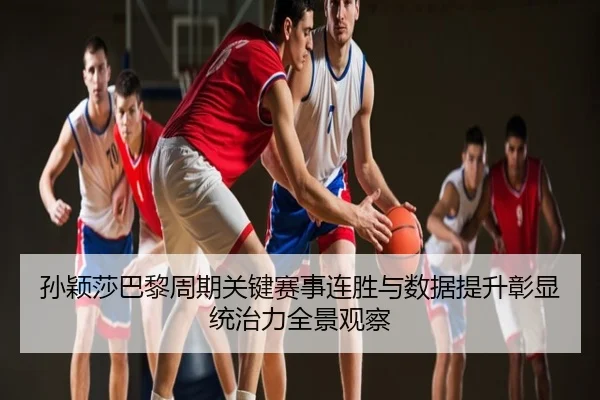 孙颖莎巴黎周期关键赛事连胜与数据提升彰显统治力全景观察