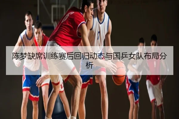陈梦缺席训练赛后回归动态与国乒女队布局分析