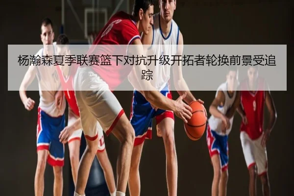 杨瀚森夏季联赛篮下对抗升级开拓者轮换前景受追踪