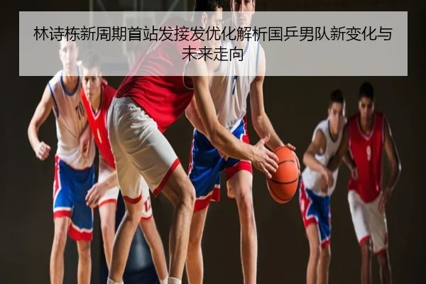 林诗栋新周期首站发接发优化解析国乒男队新变化与未来走向