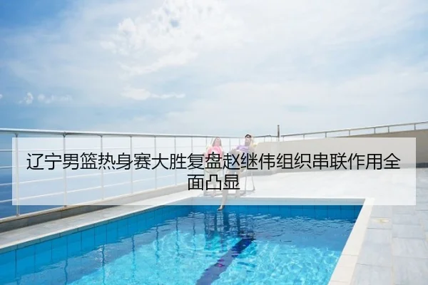 辽宁男篮热身赛大胜复盘赵继伟组织串联作用全面凸显