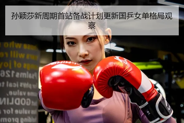 孙颖莎新周期首站备战计划更新国乒女单格局观察