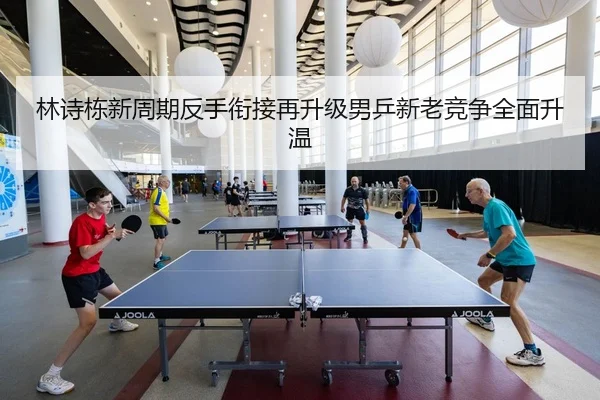 林诗栋新周期反手衔接再升级男乒新老竞争全面升温